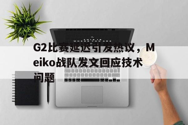 G2比赛延迟引发热议，Meiko战队发文回应技术问题