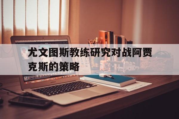 尤文图斯教练研究对战阿贾克斯的策略