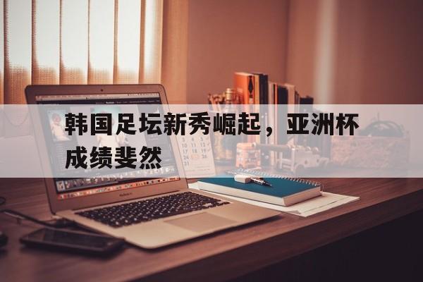 韩国足坛新秀崛起，亚洲杯成绩斐然