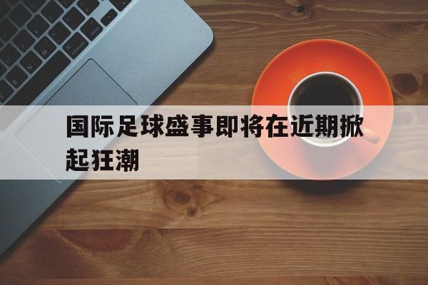 国际足球盛事即将在近期掀起狂潮